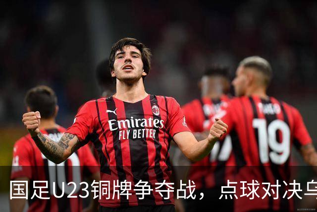 国足U23铜牌争夺战，点球对决乌兹别克，毛伟杰遗憾缺阵